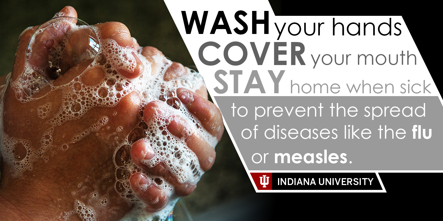A picture of sudsy hands with the the words "Wash your hands, cover your mouth, stay home when sick to prevent the spread of diseases like the flu or measles. Indiana University."